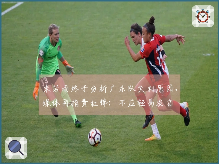 朱芳雨终于分析广东队失利原因，媒体再指责杜锋：不应轻易发言